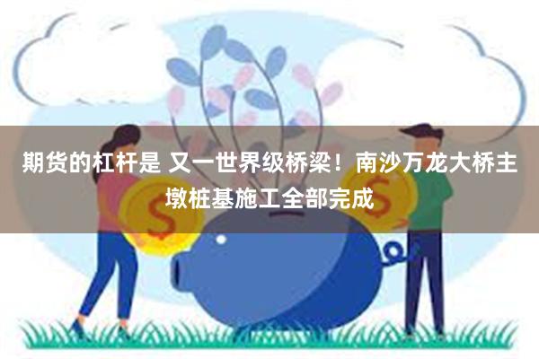 期货的杠杆是 又一世界级桥梁！南沙万龙大桥主墩桩基施工全部完成