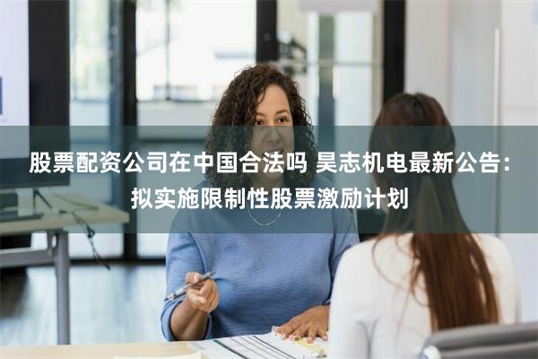 股票配资公司在中国合法吗 昊志机电最新公告：拟实施限制性股票激励计划