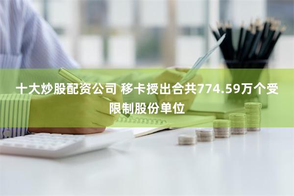 十大炒股配资公司 移卡授出合共774.59万个受限制股份单位