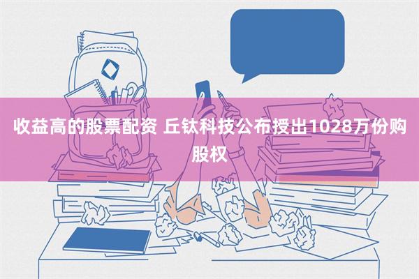 收益高的股票配资 丘钛科技公布授出1028万份购股权