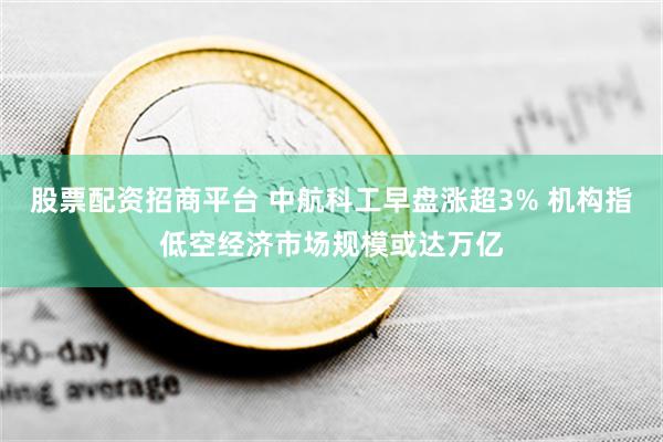 股票配资招商平台 中航科工早盘涨超3% 机构指低空经济市场规模或达万亿