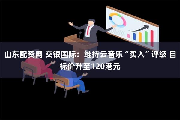 山东配资网 交银国际：维持云音乐“买入”评级 目标价升至120港元