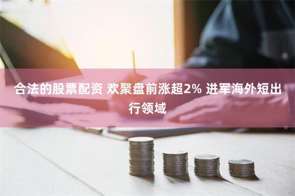 合法的股票配资 欢聚盘前涨超2% 进军海外短出行领域