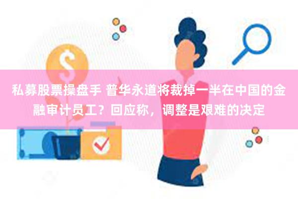 私募股票操盘手 普华永道将裁掉一半在中国的金融审计员工？回应称，调整是艰难的决定