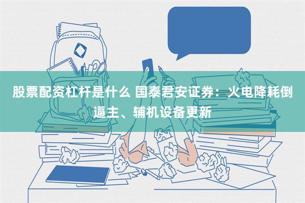 股票配资杠杆是什么 国泰君安证券：火电降耗倒逼主、辅机设备更新