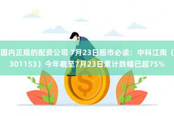 国内正规的配资公司 7月23日股市必读：中科江南（301153）今年截至7月23日累计跌幅已超75%