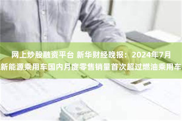 网上炒股融资平台 新华财经晚报：2024年7月新能源乘用车国内月度零售销量首次超过燃油乘用车