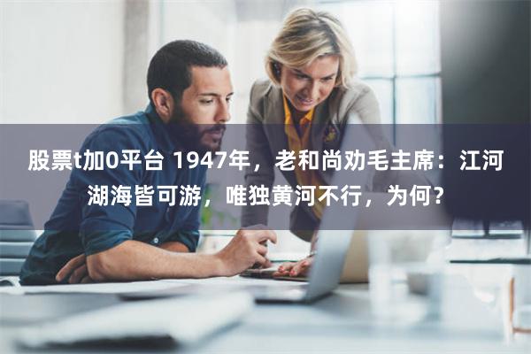 股票t加0平台 1947年，老和尚劝毛主席：江河湖海皆可游，唯独黄河不行，为何？