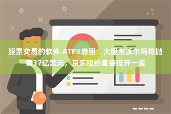 股票交易的软件 ATFX港股：大股东沃尔玛将抛售37亿美元，京东股价直接低开一成