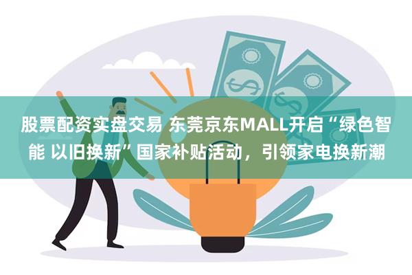 股票配资实盘交易 东莞京东MALL开启“绿色智能 以旧换新”国家补贴活动，引领家电换新潮