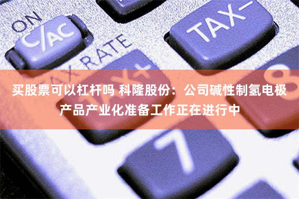 买股票可以杠杆吗 科隆股份：公司碱性制氢电极产品产业化准备工作正在进行中