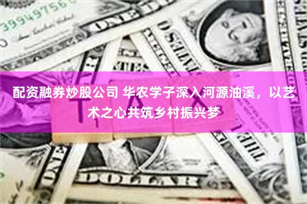 配资融券炒股公司 华农学子深入河源油溪，以艺术之心共筑乡村振兴梦