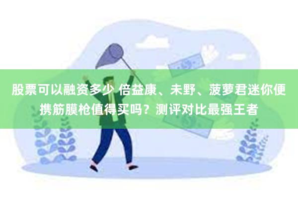 股票可以融资多少 倍益康、未野、菠萝君迷你便携筋膜枪值得买吗？测评对比最强王者