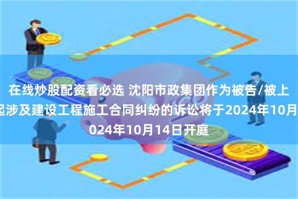 在线炒股配资看必选 沈阳市政集团作为被告/被上诉人的1起涉及建设工程施工合同纠纷的诉讼将于2024年10月14日开庭