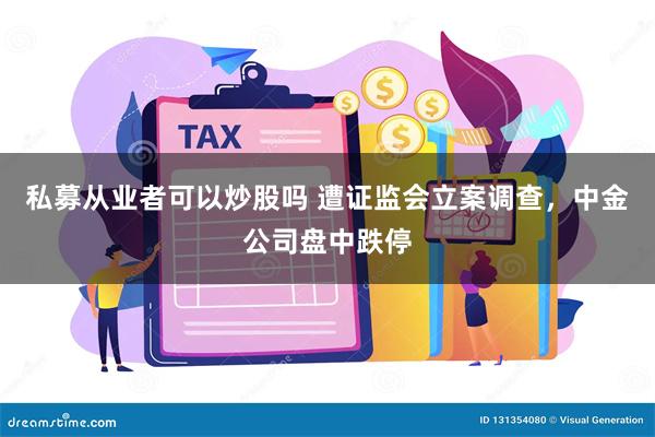 私募从业者可以炒股吗 遭证监会立案调查，中金公司盘中跌停