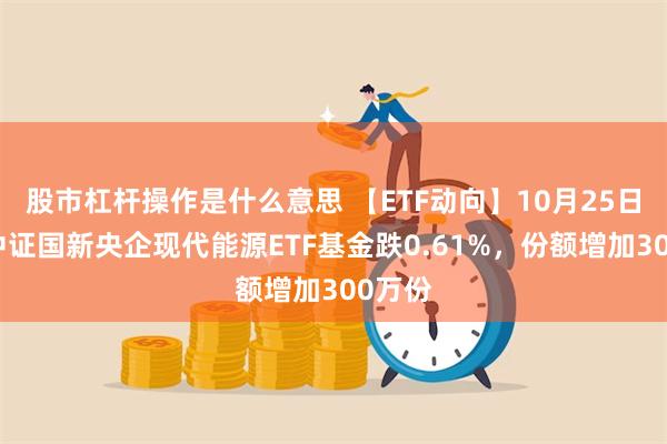 股市杠杆操作是什么意思 【ETF动向】10月25日嘉实中证国新央企现代能源ETF基金跌0.61%，份额增加300万份