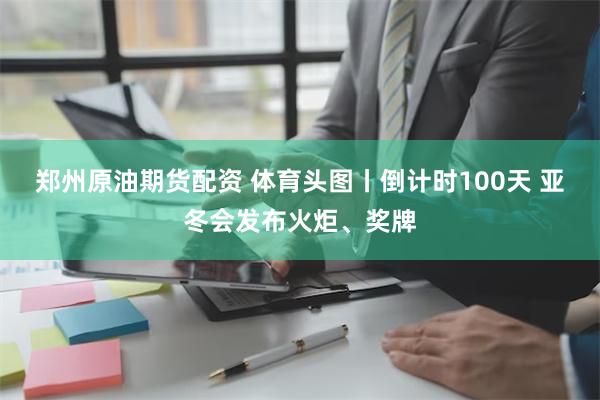 郑州原油期货配资 体育头图丨倒计时100天 亚冬会发布火炬、奖牌