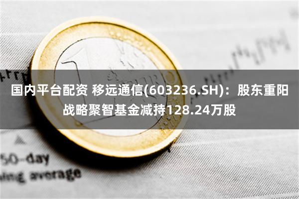 国内平台配资 移远通信(603236.SH)：股东重阳战略聚智基金减持128.24万股