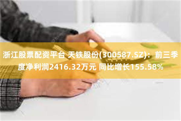 浙江股票配资平台 天铁股份(300587.SZ)：前三季度净利润2416.32万元 同比增长155.58%