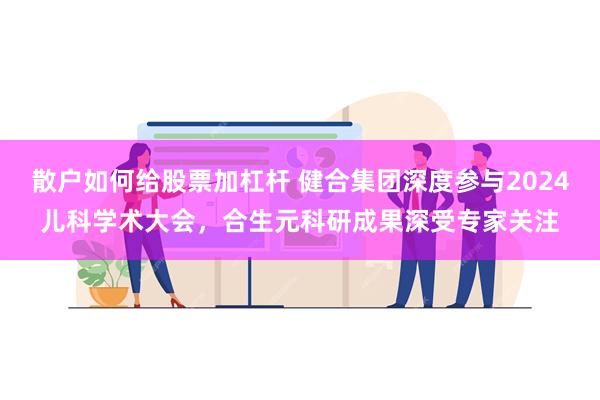 散户如何给股票加杠杆 健合集团深度参与2024儿科学术大会，合生元科研成果深受专家关注