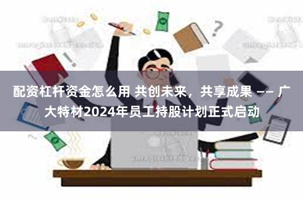 配资杠杆资金怎么用 共创未来，共享成果 —— 广大特材2024年员工持股计划正式启动