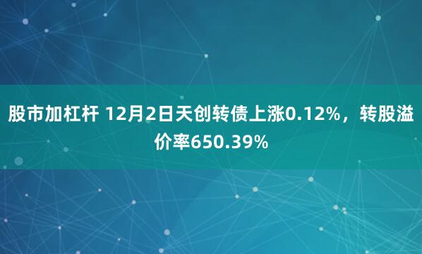 股市加杠杆 12月2日天创转债上涨0.12%，转股溢价率650.39%