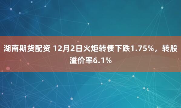 湖南期货配资 12月2日火炬转债下跌1.75%，转股溢价率6.1%