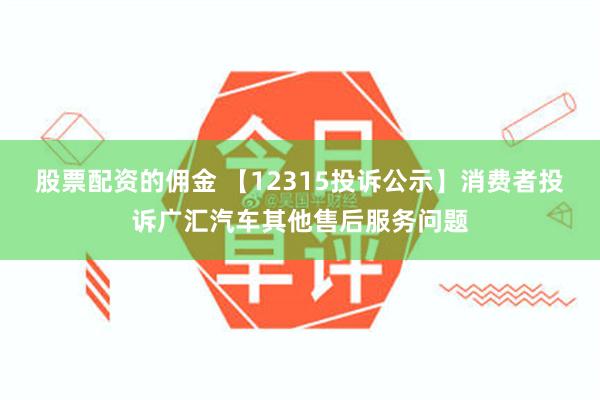 股票配资的佣金 【12315投诉公示】消费者投诉广汇汽车其他售后服务问题