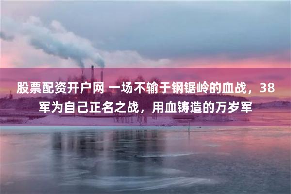 股票配资开户网 一场不输于钢锯岭的血战，38军为自己正名之战，用血铸造的万岁军