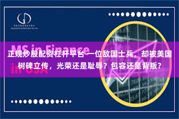 正规炒股配资杠杆平台 一位敌国士兵，却被美国树碑立传，光荣还是耻辱？包容还是背叛？