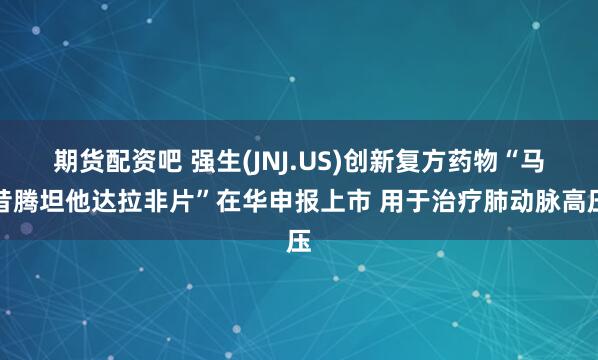 期货配资吧 强生(JNJ.US)创新复方药物“马昔腾坦他达拉非片”在华申报上市 用于治疗肺动脉高压