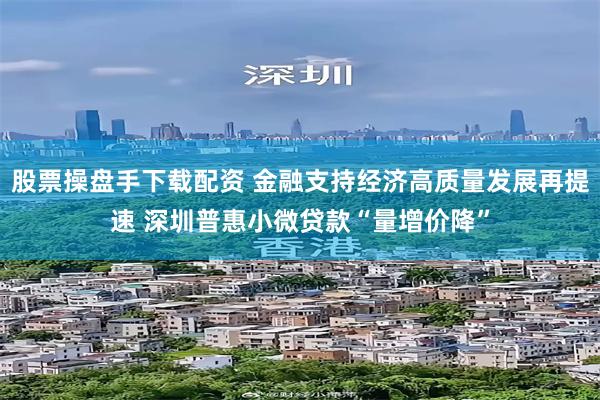 股票操盘手下载配资 金融支持经济高质量发展再提速 深圳普惠小微贷款“量增价降”