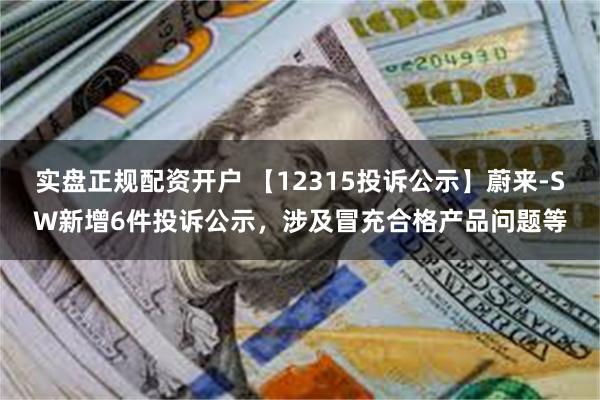 实盘正规配资开户 【12315投诉公示】蔚来-SW新增6件投诉公示，涉及冒充合格产品问题等