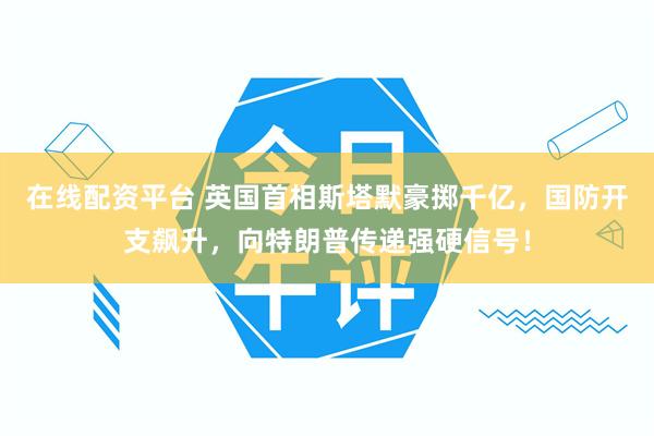 在线配资平台 英国首相斯塔默豪掷千亿，国防开支飙升，向特朗普传递强硬信号！