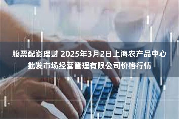 股票配资理财 2025年3月2日上海农产品中心批发市场经营管理有限公司价格行情