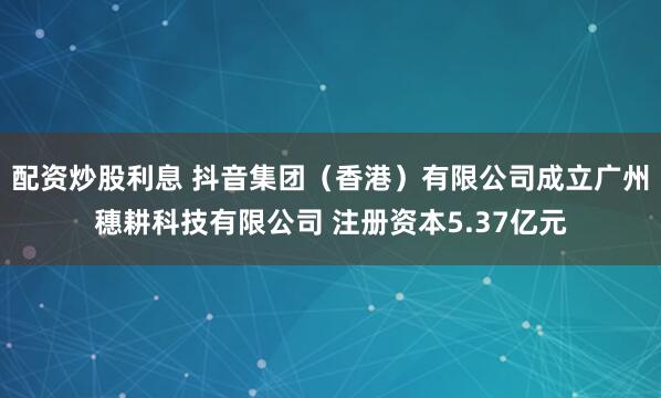 配资炒股利息 抖音集团（香港）有限公司成立广州穗耕科技有限公司 注册资本5.37亿元