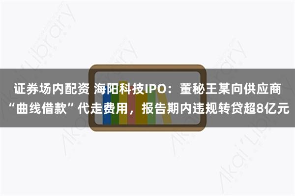 证券场内配资 海阳科技IPO：董秘王某向供应商“曲线借款”代走费用，报告期内违规转贷超8亿元